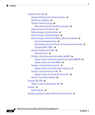 Contenido
xviii
Guía del usuario de Cisco Router and Security Device Manager 2.4
OL-9963-04
Contexto de SSL VPN 23
Designar interfaces como internas o externas 25
Seleccionar un gateway 25
Contexto: Políticas de grupo 25
Más detalles acerca de las políticas de grupo 26
Política de grupo: Ficha General 27
Política de grupo: Ficha Sin clientes 27
Política de grupo: Ficha Cliente ligero 28
Política de grupo: Ficha Cliente VPN con SSL (túnel completo) 29
Opciones avanzadas de túnel 30
Más detalles acerca de la división de la arquitectura de túneles 33
Servidores DNS y WINS 34
Contexto: Configuración HTML 34
Seleccionar color 35
Contexto: Listas de servidores de nombres NetBIOS 36
Agregar o editar una lista de servidores de nombres NetBIOS 36
Agregar o editar un servidor NBNS 36
Contexto: Listas de mapeo de puertos 37
Agregar o editar una lista de mapeo de puertos 37
Contexto: Listas de direcciones URL 37
Agregar o editar una lista de direcciones URL 38
Contexto: Cisco Secure Desktop 38
Gateways SSL VPN 39
Agregar o editar un gateway SSL VPN 40
Paquetes 41
Instalar paquete 42
Contextos, gateways y políticas VPN con SSL de Cisco IOS 42
 