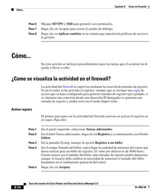 Capítulo 6 Crear un firewall
Cómo...
6-14
Guía del usuario de Cisco Router and Security Device Manager 2.4
OL-9963-04
Paso 6 Marque HTTPS y SSH para permitir esos protocolos.
Paso 7 Haga clic en Aceptar para cerrar el cuadro de diálogo.
Paso 8 Haga clic en Aplicar cambios en la ventana que muestra las políticas de acceso a
la gestión.
Cómo...
En esta sección se incluyen procedimientos para las tareas que el asistente no le
ayuda a llevar a cabo.
¿Como se visualiza la actividad en el firewall?
La actividad del firewall se supervisa mediante la creación de entradas de registro.
Si en el router se ha activado el registro, siempre que se invoque una regla de
acceso que se haya configurado para generar entradas de registro (por ejemplo, si
se intentara una conexión desde una dirección IP denegada) se generará una
entrada de registro y podrá verse en el modo Supervisión.
Activar registro
El primer paso para ver la actividad del firewall consiste en activar el registro en
el router. Para ello:
Paso 1 En el panel izquierdo, seleccione Tareas adicionales.
Paso 2 En el árbol Tareas adicionales, haga clic en Registro y, a continuación, en el botón
Editar.
Paso 3 En la pantalla Syslog, marque la opción Registro a un búfer.
Paso 4 En el campo Tamaño del búfer, especifique la cantidad de memoria del router que
desea utilizar para un búfer de registro. El valor por defecto es de 4096 bytes.
Cuanto mayor sea el tamaño del búfer, más entradas de registro podrá almacenar,
aunque el usuario debe calibrar la necesidad de aumentar el tamaño del búfer
basándose en el rendimiento potencial del router.
Paso 5 Haga clic en Aceptar.
 