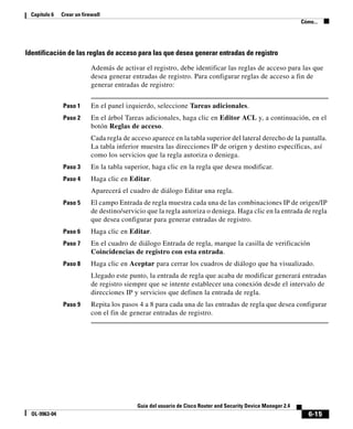 6-15
Guía del usuario de Cisco Router and Security Device Manager 2.4
OL-9963-04
Capítulo 6 Crear un firewall
Cómo...
Identificación de las reglas de acceso para las que desea generar entradas de registro
Además de activar el registro, debe identificar las reglas de acceso para las que
desea generar entradas de registro. Para configurar reglas de acceso a fin de
generar entradas de registro:
Paso 1 En el panel izquierdo, seleccione Tareas adicionales.
Paso 2 En el árbol Tareas adicionales, haga clic en Editor ACL y, a continuación, en el
botón Reglas de acceso.
Cada regla de acceso aparece en la tabla superior del lateral derecho de la pantalla.
La tabla inferior muestra las direcciones IP de origen y destino específicas, así
como los servicios que la regla autoriza o deniega.
Paso 3 En la tabla superior, haga clic en la regla que desea modificar.
Paso 4 Haga clic en Editar.
Aparecerá el cuadro de diálogo Editar una regla.
Paso 5 El campo Entrada de regla muestra cada una de las combinaciones IP de origen/IP
de destino/servicio que la regla autoriza o deniega. Haga clic en la entrada de regla
que desea configurar para generar entradas de registro.
Paso 6 Haga clic en Editar.
Paso 7 En el cuadro de diálogo Entrada de regla, marque la casilla de verificación
Coincidencias de registro con esta entrada.
Paso 8 Haga clic en Aceptar para cerrar los cuadros de diálogo que ha visualizado.
Llegado este punto, la entrada de regla que acaba de modificar generará entradas
de registro siempre que se intente establecer una conexión desde el intervalo de
direcciones IP y servicios que definen la entrada de regla.
Paso 9 Repita los pasos 4 a 8 para cada una de las entradas de regla que desea configurar
con el fin de generar entradas de registro.
 