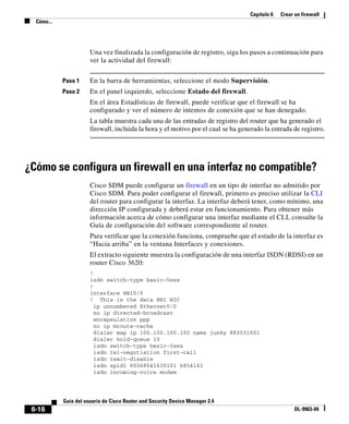 Capítulo 6 Crear un firewall
Cómo...
6-16
Guía del usuario de Cisco Router and Security Device Manager 2.4
OL-9963-04
Una vez finalizada la configuración de registro, siga los pasos a continuación para
ver la actividad del firewall:
Paso 1 En la barra de herramientas, seleccione el modo Supervisión.
Paso 2 En el panel izquierdo, seleccione Estado del firewall.
En el área Estadísticas de firewall, puede verificar que el firewall se ha
configurado y ver el número de intentos de conexión que se han denegado.
La tabla muestra cada una de las entradas de registro del router que ha generado el
firewall, incluida la hora y el motivo por el cual se ha generado la entrada de registro.
¿Cómo se configura un firewall en una interfaz no compatible?
Cisco SDM puede configurar un firewall en un tipo de interfaz no admitido por
Cisco SDM. Para poder configurar el firewall, primero es preciso utilizar la CLI
del router para configurar la interfaz. La interfaz deberá tener, como mínimo, una
dirección IP configurada y deberá estar en funcionamiento. Para obtener más
información acerca de cómo configurar una interfaz mediante el CLI, consulte la
Guía de configuración del software correspondiente al router.
Para verificar que la conexión funciona, compruebe que el estado de la interfaz es
“Hacia arriba” en la ventana Interfaces y conexiones.
El extracto siguiente muestra la configuración de una interfaz ISDN (RDSI) en un
router Cisco 3620:
!
isdn switch-type basic-5ess
!
interface BRI0/0
! This is the data BRI WIC
ip unnumbered Ethernet0/0
no ip directed-broadcast
encapsulation ppp
no ip mroute-cache
dialer map ip 100.100.100.100 name junky 883531601
dialer hold-queue 10
isdn switch-type basic-5ess
isdn tei-negotiation first-call
isdn twait-disable
isdn spid1 80568541630101 6854163
isdn incoming-voice modem
 