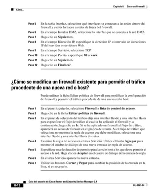 Capítulo 6 Crear un firewall
Cómo...
6-18
Guía del usuario de Cisco Router and Security Device Manager 2.4
OL-9963-04
Paso 5 En la tabla Interfaz, seleccione qué interfaces se conectan a las redes dentro del
firewall y cuáles lo hacen a redes de fuera del firewall.
Paso 6 En el campo Interfaz DMZ, seleccione la interfaz que se conecta a la red DMZ.
Paso 7 Haga clic en Siguiente>.
Paso 8 En el campo Dirección IP, especifique la dirección IP o intervalo de direcciones
IP del servidor o servidores Web.
Paso 9 En el campo Servicio, seleccione TCP.
Paso 10 En el campo Puerto, especifique 80 o www.
Paso 11 Haga clic en Siguiente>.
Paso 12 Haga clic en Finalizar.
¿Cómo se modifica un firewall existente para permitir el tráfico
procedente de una nueva red o host?
Puede utilizar la ficha Editar política de firewall para modificar la configuración
de firewall y permitir el tráfico procedente de una nueva red o host.
Paso 1 En el panel izquierdo, seleccione Firewall y lista de control de acceso.
Paso 2 Haga clic en la ficha Editar política de firewall.
Paso 3 En el panel de selección del tráfico elija una interfaz Desde y una interfaz Hasta
para especificar el flujo de tráfico al cual se ha aplicado el firewall y, a
continuación, haga clic en Ir. Si se ha aplicado un firewall al flujo de tráfico,
aparecerá un icono de firewall en el gráfico del router. Si el flujo de tráfico que
selecciona no muestra la regla de acceso que debe modificar, seleccione una
interfaz Desde y una interfaz Hasta distintas.
Paso 4 Examine la regla de acceso en el área Servicio. Utilice el botón Agregar para
mostrar el cuadro de diálogo de una nueva entrada de regla de acceso.
Paso 5 Especifique una declaración de permiso para la red o host a los que desea permitir el
acceso a la red. Haga clic en Aceptar en el cuadro de diálogo de la entrada de regla.
Paso 6 En el área Servicio aparece la nueva entrada.
Paso 7 Utilice los botones Cortar y Pegar para cambiar la posición de la entrada en la
lista, si es necesario.
 