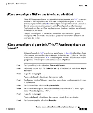 6-19
Guía del usuario de Cisco Router and Security Device Manager 2.4
OL-9963-04
Capítulo 6 Crear un firewall
Cómo...
¿Cómo se configura NAT en una interfaz no admitida?
Cisco SDM puede configurar la traducción de direcciones de red (NAT) en un tipo
de interfaz no compatible con Cisco SDM. Para poder configurar el firewall,
primero es preciso utilizar la CLI del router para configurar la interfaz. La interfaz
deberá tener, como mínimo, una dirección IP configurada y deberá estar en
funcionamiento. Para verificar que la conexión funcione, verifique que el estado
de la interfaz sea activo.
Después de configurar la interfaz no compatible mediante el CLI, puede
configurar NAT. La interfaz no admitida aparecerá como “Otro” en la lista de
interfaces del router.
¿Cómo se configura el paso de NAT (NAT Passthrough) para un
firewall?
Si ha configurado la NAT y se dispone a configurar el firewall, deberá hacerlo de
tal forma que autorice el tráfico procedente de la dirección IP pública. Para ello,
es necesario configurar una ACL. Para configurar una lista de control de acceso
que permita el tráfico procedente de la dirección IP pública:
Paso 1 En el panel izquierdo, seleccione Tareas adicionales.
Paso 2 En el árbol Reglas, haga clic en Editor ACL y, a continuación, en el botón Reglas
de acceso.
Paso 3 Haga clic en Agregar.
Aparecerá el cuadro de diálogo Agregar una regla.
Paso 4 En el campo Nombre/Número, especifique un nombre o un número exclusivo para
la regla nueva.
Paso 5 En el campo Tipo, seleccione Regla estándar.
Paso 6 En el campo Descripción, introduzca una breve descripción de la nueva regla,
como “Permitir el paso de NAT”.
Paso 7 Haga clic en Agregar.
Aparecerá el cuadro de diálogo Agregar una entrada de regla estándar.
Paso 8 En el campo Acción, seleccione Permitir.
 