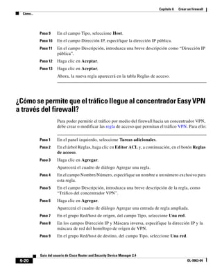 Capítulo 6 Crear un firewall
Cómo...
6-20
Guía del usuario de Cisco Router and Security Device Manager 2.4
OL-9963-04
Paso 9 En el campo Tipo, seleccione Host.
Paso 10 En el campo Dirección IP, especifique la dirección IP pública.
Paso 11 En el campo Descripción, introduzca una breve descripción como “Dirección IP
pública”.
Paso 12 Haga clic en Aceptar.
Paso 13 Haga clic en Aceptar.
Ahora, la nueva regla aparecerá en la tabla Reglas de acceso.
¿Cómo se permite que el tráfico llegue al concentrador Easy VPN
a través del firewall?
Para poder permitir el tráfico por medio del firewall hacia un concentrador VPN,
debe crear o modificar las regla de acceso que permitan el tráfico VPN. Para ello:
Paso 1 En el panel izquierdo, seleccione Tareas adicionales.
Paso 2 En el árbol Reglas, haga clic en Editor ACL y, a continuación, en el botón Reglas
de acceso.
Paso 3 Haga clic en Agregar.
Aparecerá el cuadro de diálogo Agregar una regla.
Paso 4 En el campo Nombre/Número, especifique un nombre o un número exclusivo para
esta regla.
Paso 5 En el campo Descripción, introduzca una breve descripción de la regla, como
“Tráfico del concentrador VPN”.
Paso 6 Haga clic en Agregar.
Aparecerá el cuadro de diálogo Agregar una entrada de regla ampliada.
Paso 7 En el grupo Red/host de origen, del campo Tipo, seleccione Una red.
Paso 8 En los campos Dirección IP y Máscara inversa, especifique la dirección IP y la
máscara de red del homólogo de origen de VPN.
Paso 9 En el grupo Red/host de destino, del campo Tipo, seleccione Una red.
 