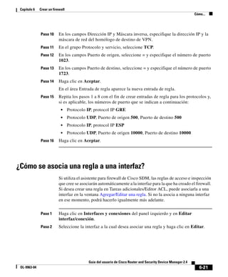 6-21
Guía del usuario de Cisco Router and Security Device Manager 2.4
OL-9963-04
Capítulo 6 Crear un firewall
Cómo...
Paso 10 En los campos Dirección IP y Máscara inversa, especifique la dirección IP y la
máscara de red del homólogo de destino de VPN.
Paso 11 En el grupo Protocolo y servicio, seleccione TCP.
Paso 12 En los campos Puerto de origen, seleccione = y especifique el número de puerto
1023.
Paso 13 En los campos Puerto de destino, seleccione = y especifique el número de puerto
1723.
Paso 14 Haga clic en Aceptar.
En el área Entrada de regla aparece la nueva entrada de regla.
Paso 15 Repita los pasos 1 a 8 con el fin de crear entradas de regla para los protocolos y,
si es aplicable, los números de puerto que se indican a continuación:
• Protocolo IP, protocol IP GRE
• Protocolo UDP, Puerto de origen 500, Puerto de destino 500
• Protocolo IP, protocol IP ESP
• Protocolo UDP, Puerto de origen 10000, Puerto de destino 10000
Paso 16 Haga clic en Aceptar.
¿Cómo se asocia una regla a una interfaz?
Si utiliza el asistente para firewall de Cisco SDM, las reglas de acceso e inspección
que cree se asociarán automáticamente a la interfaz para la que ha creado el firewall.
Si desea crear una regla en Tareas adicionales/Editor ACL, puede asociarla a una
interfaz en la ventana Agregar/Editar una regla. Si no la asocia a ninguna interfaz
en ese momento, podrá hacerlo igualmente más adelante.
Paso 1 Haga clic en Interfaces y conexiones del panel izquierdo y en Editar
interfaz/conexión.
Paso 2 Seleccione la interfaz a la cual desea asociar una regla y haga clic en Editar.
 