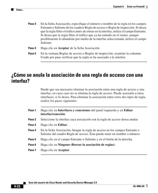 Capítulo 6 Crear un firewall
Cómo...
6-22
Guía del usuario de Cisco Router and Security Device Manager 2.4
OL-9963-04
Paso 3 En la ficha Asociación, especifique el número o nombre de la regla en los campos
Entrante o Saliente de los cuadros Regla de acceso o Regla de inspección. Si desea
que la regla filtre el tráfico antes de entrar en la interfaz, utilice el campo Entrante.
Si desea que la regla filtre el tráfico que ya ha entrado en el router, aunque
posiblemente lo abandone por medio de la interfaz seleccionada, utilice el campo
Saliente.
Paso 4 Haga clic en Aceptar de la ficha Asociación.
Paso 5 En la ventana Reglas de acceso o Reglas de inspección, examine la columna
Usado por para verificar que la regla se ha asociado a la interfaz.
¿Cómo se anula la asociación de una regla de acceso con una
interfaz?
Puede que sea necesario eliminar la asociación entre una regla de acceso y una
interfaz, en cuyo caso no se elimina la regla de acceso. Puede asociarla a otras
interfaces, si lo desea. Para eliminar la asociación entre estos dos tipos de regla,
realice los pasos siguientes:
Paso 1 Haga clic en Interfaces y conexiones del panel izquierdo y en Editar
interfaz/conexión.
Paso 2 Seleccione la interfaz cuya asociación con la regla de acceso desea anular.
Paso 3 Haga clic en Editar.
Paso 4 En la ficha Asociación, busque la regla de acceso en los campos Entrante o
Saliente del cuadro Regla de acceso. Ésta puede tener un nombre o número.
Paso 5 Haga clic en el campo Entrante o Saliente y en el botón de la derecha.
Paso 6 Haga clic en Ninguno (Borrar la asociación de reglas).
Paso 7 Haga clic en Aceptar.
 