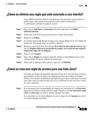 6-23
Guía del usuario de Cisco Router and Security Device Manager 2.4
OL-9963-04
Capítulo 6 Crear un firewall
Cómo...
¿Cómo se elimina una regla que esté asociada a una interfaz?
Cisco SDM no permite eliminar una regla que esté asociada a una interfaz; en
primer lugar, debe anular la asociación entre la regla y la interfaz y,
a continuación, eliminar la regla de acceso.
Paso 1 Haga clic en Interfaces y conexiones del panel izquierdo y en Editar
interfaz/conexión.
Paso 2 Seleccione la interfaz cuya asociación con la regla desea anular.
Paso 3 Haga clic en Editar.
Paso 4 En la ficha Asociación, busque la regla en los campos Regla de acceso o Regla de
inspección. Ésta puede tener un nombre o número.
Paso 5 Busque la regla en la ficha Asociación. Si se trata de una regla de acceso, haga
clic en Ninguno (Borrar la asociación de reglas). Si se trata de una regla de
inspección, haga clic en Ninguno.
Paso 6 Haga clic en Aceptar.
Paso 7 Haga clic en Reglas en el panel izquierdo. Utilice el árbol Reglas para ir a las
ventanas Regla de acceso o Regla de inspección.
Paso 8 Seleccione la regla que desea quitar y haga clic en Eliminar.
¿Cómo se crea una regla de acceso para una lista Java?
Las reglas de inspección permiten especificar listas Java. Una lista Java se utiliza
para permitir el flujo de tráfico de subprogramas Java procedente de fuentes
fiables. Estas fuentes se definen en una regla de acceso que se menciona en la lista
Java. Para crear este tipo de regla de acceso y utilizarla en una lista Java, realice
los pasos siguientes:
Paso 1 Si se encuentra en la ventana Reglas de inspección y ha hecho clic en Lista Java,
haga clic en el botón a la derecha del campo Número y en Cree una nueva regla
(ACL) y seleccione. Se abre la ventana Agregar una regla.
Si se encuentra en la ventana Reglas de acceso, haga clic en Agregar para abrir
la ventana Agregar una regla.
 