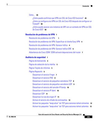 xix
Guía del usuario de Cisco Router and Security Device Manager 2.4
OL-9963-04
Contenido
Cómo... 49
¿Cómo puedo confirmar que VPN con SSL de Cisco IOS funciona? 49
¿Cómo se configura una VPN con SSL de Cisco IOS después de configurar un
firewall? 50
¿Cómo puedo asociar una instancia de VRF con un contexto de VPN con SSL
de Cisco IOS? 50
Resolución de problemas de VPN 1
Resolución de problemas de VPN 1
Resolución de problemas de VPN: Especificar el cliente Easy VPN 4
Resolución de problemas de VPN: Generar tráfico 4
Resolución de problemas de VPN: Generar tráfico GRE 6
Advertencia de Cisco SDM: SDM activará depuraciones del router 7
Auditoría de seguridad 1
Página de bienvenida 4
Página de selección de la interfaz 5
Página Tarjeta de informes 5
Página Repararlo 6
Desactivar el servicio Finger 7
Desactivar el servicio PAD 8
Desactivar el servicio de pequeños servidores TCP 8
Desactivar el servicio de pequeños servidores UDP 9
Desactivar el servicio del servidor IP bootp 10
Desactivar el servicio IP ident 10
Desactivar CDP 11
Desactivar la ruta de origen IP 11
Activar el servicio de cifrado de contraseñas 12
Activar los paquetes “keep-alive” de TCP para sesiones telnet entrantes 12
Activar los paquetes “keep-alive“ de TCP para sesiones telnet salientes 13
 
