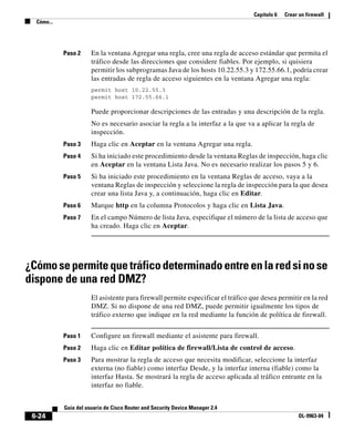 Capítulo 6 Crear un firewall
Cómo...
6-24
Guía del usuario de Cisco Router and Security Device Manager 2.4
OL-9963-04
Paso 2 En la ventana Agregar una regla, cree una regla de acceso estándar que permita el
tráfico desde las direcciones que considere fiables. Por ejemplo, si quisiera
permitir los subprogramas Java de los hosts 10.22.55.3 y 172.55.66.1, podría crear
las entradas de regla de acceso siguientes en la ventana Agregar una regla:
permit host 10.22.55.3
permit host 172.55.66.1
Puede proporcionar descripciones de las entradas y una descripción de la regla.
No es necesario asociar la regla a la interfaz a la que va a aplicar la regla de
inspección.
Paso 3 Haga clic en Aceptar en la ventana Agregar una regla.
Paso 4 Si ha iniciado este procedimiento desde la ventana Reglas de inspección, haga clic
en Aceptar en la ventana Lista Java. No es necesario realizar los pasos 5 y 6.
Paso 5 Si ha iniciado este procedimiento en la ventana Reglas de acceso, vaya a la
ventana Reglas de inspección y seleccione la regla de inspección para la que desea
crear una lista Java y, a continuación, haga clic en Editar.
Paso 6 Marque http en la columna Protocolos y haga clic en Lista Java.
Paso 7 En el campo Número de lista Java, especifique el número de la lista de acceso que
ha creado. Haga clic en Aceptar.
¿Cómosepermitequetráficodeterminadoentreenlaredsinose
dispone de una red DMZ?
El asistente para firewall permite especificar el tráfico que desea permitir en la red
DMZ. Si no dispone de una red DMZ, puede permitir igualmente los tipos de
tráfico externo que indique en la red mediante la función de política de firewall.
Paso 1 Configure un firewall mediante el asistente para firewall.
Paso 2 Haga clic en Editar política de firewall/Lista de control de acceso.
Paso 3 Para mostrar la regla de acceso que necesita modificar, seleccione la interfaz
externa (no fiable) como interfaz Desde, y la interfaz interna (fiable) como la
interfaz Hasta. Se mostrará la regla de acceso aplicada al tráfico entrante en la
interfaz no fiable.
 