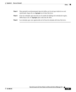 6-25
Guía del usuario de Cisco Router and Security Device Manager 2.4
OL-9963-04
Capítulo 6 Crear un firewall
Cómo...
Paso 4 Para permitir un determinado tipo de tráfico en la red que todavía no esté
autorizado, haga clic en Agregar en el área Servicio.
Paso 5 Cree las entradas que necesita en el cuadro de diálogo de entrada de reglas.
Debe hacer clic en Agregar para cada una de ellas.
Paso 6 Las entradas que cree aparecerán en la lista de entradas del área Servicio.
 