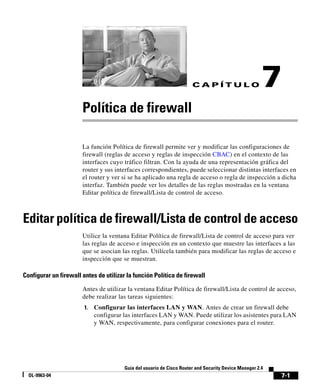 7-1
Guía del usuario de Cisco Router and Security Device Manager 2.4
OL-9963-04
C A P Í T U L O 7
Política de firewall
La función Política de firewall permite ver y modificar las configuraciones de
firewall (reglas de acceso y reglas de inspección CBAC) en el contexto de las
interfaces cuyo tráfico filtran. Con la ayuda de una representación gráfica del
router y sus interfaces correspondientes, puede seleccionar distintas interfaces en
el router y ver si se ha aplicado una regla de acceso o regla de inspección a dicha
interfaz. También puede ver los detalles de las reglas mostradas en la ventana
Editar política de firewall/Lista de control de acceso.
Editar política de firewall/Lista de control de acceso
Utilice la ventana Editar Política de firewall/Lista de control de acceso para ver
las reglas de acceso e inspección en un contexto que muestre las interfaces a las
que se asocian las reglas. Utilícela también para modificar las reglas de acceso e
inspección que se muestran.
Configurar un firewall antes de utilizar la función Política de firewall
Antes de utilizar la ventana Editar Política de firewall/Lista de control de acceso,
debe realizar las tareas siguientes:
1. Configurar las interfaces LAN y WAN. Antes de crear un firewall debe
configurar las interfaces LAN y WAN. Puede utilizar los asistentes para LAN
y WAN, respectivamente, para configurar conexiones para el router.
 
