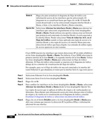 Capítulo 7 Política de firewall
Editar política de firewall/Lista de control de acceso
7-4
Guía del usuario de Cisco Router and Security Device Manager 2.4
OL-9963-04
Cisco SDM muestra las interfaces que tienen direcciones IP en orden alfabético
en las listas desplegables Desde y Hasta. Por defecto, Cisco SDM selecciona la
primera interfaz de la lista Desde, y la segunda interfaz de la lista Hasta. Utilice
las listas desplegables Desde y Hasta para seleccionar un flujo de tráfico
diferente. El flujo de tráfico seleccionado se muestra en el diagrama de tráfico
debajo de los controles de visualización del flujo de tráfico.
Por ejemplo, para ver el flujo de tráfico de una red conectada a la interfaz del
router Ethernet 0, que abandona el router por la interfaz Serie 0, siga estos pasos:
Paso 1 Seleccione Ethernet 0 en la lista desplegable Desde.
Paso 2 Seleccione Serie 0 en la lista desplegable Hasta.
Paso 3 Haga clic en Ir.
Paso 4 Para cambiar las interfaces en las listas desplegables Desde y Hasta, seleccione
Alternar las interfaces Desde y Hasta desde la lista desplegable Opción Ver.
Las reglas de acceso que se aplican al tráfico de origen y de vuelta pueden ser
diferentes. Para obtener más información acerca de cómo alternar entre el tráfico
de origen y de vuelta en la visualización en el diagrama de tráfico, consulte
Examinar el diagrama de tráfico y seleccionar una dirección de tráfico.
Paso 5 Haga clic en el botón Detalles junto a la lista desplegable Desde o Hasta para
abrir una ventana que muestre la dirección IP, la política IPSec e información
adicional de una interfaz.
Botón Ir Haga clic para actualizar el diagrama de flujo de tráfico con
información acerca de las interfaces que ha seleccionado. El
diagrama no se actualizará hasta que haga clic en Ir. El botón Ir
estará desactivado si no ha seleccionado ninguna interfaz Desde o
Hasta, o bien, si las interfaces Desde y Hasta coinciden.
Opción Ver Seleccione Alternar las interfaces Desde y Hasta para alternar las
interfaces que seleccionó originalmente en las listas desplegables
Desde y Hasta. Puede utilizar esta opción si desea crear un firewall
que proteja la red conectada a la interfaz Desde y la red conectada a
la interfaz Hasta. Puede seleccionar Vista de todas las ACL en el
flujo del tráfico cuando se haya aplicado una regla de acceso a la
interfaz Desde y otra regla de acceso a la interfaz Hasta para una
dirección de tráfico que haya elegido. Las entradas de ambas reglas
de acceso aparecen en otra ventana.
 