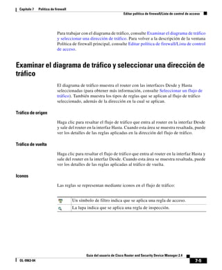 7-5
Guía del usuario de Cisco Router and Security Device Manager 2.4
OL-9963-04
Capítulo 7 Política de firewall
Editar política de firewall/Lista de control de acceso
Para trabajar con el diagrama de tráfico, consulte Examinar el diagrama de tráfico
y seleccionar una dirección de tráfico. Para volver a la descripción de la ventana
Política de firewall principal, consulte Editar política de firewall/Lista de control
de acceso.
Examinar el diagrama de tráfico y seleccionar una dirección de
tráfico
El diagrama de tráfico muestra el router con las interfaces Desde y Hasta
seleccionadas (para obtener más información, consulte Seleccionar un flujo de
tráfico). También muestra los tipos de reglas que se aplican al flujo de tráfico
seleccionado, además de la dirección en la cual se aplican.
Tráfico de origen
Haga clic para resaltar el flujo de tráfico que entra al router en la interfaz Desde
y sale del router en la interfaz Hasta. Cuando esta área se muestra resaltada, puede
ver los detalles de las reglas aplicadas en la dirección del flujo de tráfico.
Tráfico de vuelta
Haga clic para resaltar el flujo de tráfico que entra al router en la interfaz Hasta y
sale del router en la interfaz Desde. Cuando esta área se muestra resaltada, puede
ver los detalles de las reglas aplicadas al tráfico de vuelta.
Iconos
Las reglas se representan mediante iconos en el flujo de tráfico:
Un símbolo de filtro indica que se aplica una regla de acceso.
La lupa indica que se aplica una regla de inspección.
 