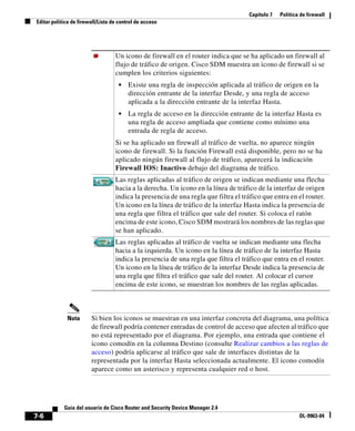 Capítulo 7 Política de firewall
Editar política de firewall/Lista de control de acceso
7-6
Guía del usuario de Cisco Router and Security Device Manager 2.4
OL-9963-04
Nota Si bien los iconos se muestran en una interfaz concreta del diagrama, una política
de firewall podría contener entradas de control de acceso que afecten al tráfico que
no está representado por el diagrama. Por ejemplo, una entrada que contiene el
icono comodín en la columna Destino (consulte Realizar cambios a las reglas de
acceso) podría aplicarse al tráfico que sale de interfaces distintas de la
representada por la interfaz Hasta seleccionada actualmente. El icono comodín
aparece como un asterisco y representa cualquier red o host.
Un icono de firewall en el router indica que se ha aplicado un firewall al
flujo de tráfico de origen. Cisco SDM muestra un icono de firewall si se
cumplen los criterios siguientes:
• Existe una regla de inspección aplicada al tráfico de origen en la
dirección entrante de la interfaz Desde, y una regla de acceso
aplicada a la dirección entrante de la interfaz Hasta.
• La regla de acceso en la dirección entrante de la interfaz Hasta es
una regla de acceso ampliada que contiene como mínimo una
entrada de regla de acceso.
Si se ha aplicado un firewall al tráfico de vuelta, no aparece ningún
icono de firewall. Si la función Firewall está disponible, pero no se ha
aplicado ningún firewall al flujo de tráfico, aparecerá la indicación
Firewall IOS: Inactivo debajo del diagrama de tráfico.
Las reglas aplicadas al tráfico de origen se indican mediante una flecha
hacia a la derecha. Un icono en la línea de tráfico de la interfaz de origen
indica la presencia de una regla que filtra el tráfico que entra en el router.
Un icono en la línea de tráfico de la interfaz Hasta indica la presencia de
una regla que filtra el tráfico que sale del router. Si coloca el ratón
encima de este icono, Cisco SDM mostrará los nombres de las reglas que
se han aplicado.
Las reglas aplicadas al tráfico de vuelta se indican mediante una flecha
hacia a la izquierda. Un icono en la línea de tráfico de la interfaz Hasta
indica la presencia de una regla que filtra el tráfico que entra en el router.
Un icono en la línea de tráfico de la interfaz Desde indica la presencia de
una regla que filtra el tráfico que sale del router. Al colocar el cursor
encima de este icono, se muestran los nombres de las reglas aplicadas.
 
