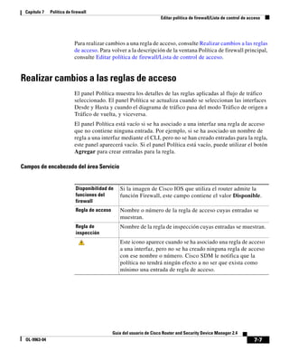 7-7
Guía del usuario de Cisco Router and Security Device Manager 2.4
OL-9963-04
Capítulo 7 Política de firewall
Editar política de firewall/Lista de control de acceso
Para realizar cambios a una regla de acceso, consulte Realizar cambios a las reglas
de acceso. Para volver a la descripción de la ventana Política de firewall principal,
consulte Editar política de firewall/Lista de control de acceso.
Realizar cambios a las reglas de acceso
El panel Política muestra los detalles de las reglas aplicadas al flujo de tráfico
seleccionado. El panel Política se actualiza cuando se seleccionan las interfaces
Desde y Hasta y cuando el diagrama de tráfico pasa del modo Tráfico de origen a
Tráfico de vuelta, y viceversa.
El panel Política está vacío si se ha asociado a una interfaz una regla de acceso
que no contiene ninguna entrada. Por ejemplo, si se ha asociado un nombre de
regla a una interfaz mediante el CLI, pero no se han creado entradas para la regla,
este panel aparecerá vacío. Si el panel Política está vacío, puede utilizar el botón
Agregar para crear entradas para la regla.
Campos de encabezado del área Servicio
Disponibilidad de
funciones del
firewall
Si la imagen de Cisco IOS que utiliza el router admite la
función Firewall, este campo contiene el valor Disponible.
Regla de acceso Nombre o número de la regla de acceso cuyas entradas se
muestran.
Regla de
inspección
Nombre de la regla de inspección cuyas entradas se muestran.
Este icono aparece cuando se ha asociado una regla de acceso
a una interfaz, pero no se ha creado ninguna regla de acceso
con ese nombre o número. Cisco SDM le notifica que la
política no tendrá ningún efecto a no ser que exista como
mínimo una entrada de regla de acceso.
 