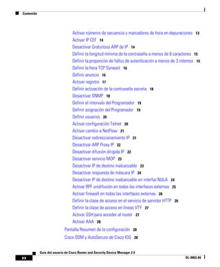 Contenido
xx
Guía del usuario de Cisco Router and Security Device Manager 2.4
OL-9963-04
Activar números de secuencia y marcadores de hora en depuraciones 13
Activar IP CEF 14
Desactivar Gratuitous ARP de IP 14
Definir la longitud mínima de la contraseña a menos de 6 caracteres 15
Definir la proporción de fallos de autenticación a menos de 3 intentos 15
Definir la hora TCP Synwait 16
Definir anuncio 16
Activar registro 17
Definir activación de la contraseña secreta 18
Desactivar SNMP 18
Definir el intervalo del Programador 19
Definir asignación del Programador 19
Definir usuarios 20
Activar configuración Telnet 20
Activar cambio a NetFlow 21
Desactivar redireccionamiento IP 21
Desactivar ARP Proxy IP 22
Desactivar difusión dirigida IP 22
Desactivar servicio MOP 23
Desactivar IP de destino inalcanzable 23
Desactivar respuesta de máscara IP 24
Desactivar IP de destino inalcanzable en interfaz NULA 24
Activar RPF unidifusión en todas las interfaces externas 25
Activar firewall en todas las interfaces externas 26
Definir la clase de acceso en el servicio de servidor HTTP 26
Definir la clase de acceso en líneas VTY 27
Activar SSH para acceder al router 27
Activar AAA 28
Pantalla Resumen de la configuración 28
Cisco SDM y AutoSecure de Cisco IOS 28
 