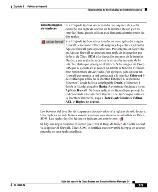 7-9
Guía del usuario de Cisco Router and Security Device Manager 2.4
OL-9963-04
Capítulo 7 Política de firewall
Editar política de firewall/Lista de control de acceso
Los botones del área Servicio aparecen desactivados si la regla es de sólo lectura.
Una regla es de sólo lectura cuando contiene una sintaxis no admitida en Cisco
SDM. Las reglas de sólo lectura se indican con este icono: .
Si hay una regla estándar existente que filtra el flujo de tráfico de vuelta al cual
va a aplicar el firewall, Cisco SDM le notifica que convertirá la regla de acceso
estándar en una regla ampliada.
Lista desplegable
de interfaces
Si el flujo de tráfico seleccionado (de origen o de vuelta)
contiene una regla de acceso en la interfaz Desde y en la
interfaz Hasta, puede utilizar esta lista para alternar entre las
dos reglas.
Si el flujo de tráfico seleccionado no tiene aplicado ningún
firewall, seleccione tráfico de origen y haga clic en el botón
Aplicar firewall para aplicarle uno. Por defecto, al hacer clic
en Aplicar firewall se asociará una regla de inspección por
defecto de Cisco SDM a la dirección entrante de la interfaz
Desde, y una regla de acceso a la dirección entrante de la
interfaz Hasta que deniegue el tráfico. Si la imagen de Cisco
IOS que se ejecuta en el router no admite la función Firewall,
este botón estará desactivado. Por ejemplo, para aplicar un
firewall que proteja la red conectada a la interfaz Ethernet 0
del tráfico que entra en la interfaz Ethernet 1, seleccione
Ethernet 0 desde la lista desplegable Desde, y Ethernet 1
desde la lista desplegable Hasta. A continuación, haga clic en
Aplicar firewall. Si desea aplicar un firewall que proteja la
red conectada a la interfaz Ethernet 1 del tráfico que entra en
la interfaz Ethernet 0, vaya a Tareas adicionales > Editor
ACL > Reglas de acceso.
 