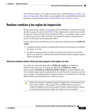 7-11
Guía del usuario de Cisco Router and Security Device Manager 2.4
OL-9963-04
Capítulo 7 Política de firewall
Editar política de firewall/Lista de control de acceso
Para realizar cambios a las reglas de inspección, consulte Realizar cambios a las
reglas de inspección. Para volver a la descripción de la ventana Política de firewall
principal, consulte Editar política de firewall/Lista de control de acceso.
Realizar cambios a las reglas de inspección
El área Aplicaciones aparece si la imagen de Cisco IOS que se ejecuta en el router
admite las reglas de inspección CBAC. El área Aplicaciones muestra las entradas
de reglas de inspección que filtran el flujo de tráfico, y se actualiza cada vez que
se selecciona un nuevo flujo de tráfico. Se muestra la regla de inspección que
afecta a la dirección seleccionada del tráfico.
El área Aplicaciones mostrará uno de los elementos siguientes para el Tráfico de
origen:
• La regla de inspección que se ha aplicado a la dirección entrante de la interfaz
de origen, si la hay.
• La regla de inspección que se aplica a la dirección saliente de la interfaz
Hasta, si la dirección entrante de la interfaz Desde no tiene ninguna regla de
inspección aplicada.
Alternar las interfaces Desde y Hasta para hacer aparecer otras reglas en la vista
Las reglas de inspección aplicadas al Tráfico de vuelta no se muestran.
Puede mostrar una regla de inspección aplicada al Tráfico de vuelta
seleccionando Alternar las interfaces Desde y Hasta en el menú Opción Ver.
En la ventana Seguridad de la aplicación de la tarea Firewall y Lista de control de
acceso, puede ver también reglas de inspección que no se muestran en la ventana
Editar política de firewall/Lista de control de acceso.
Este icono aparece cuando dos reglas de inspección se encuentran en la
dirección de tráfico seleccionada. Cisco SDM también muestra un
cuadro de diálogo de advertencia que le brinda la oportunidad de anular
la asociación de una de las reglas de inspección con la interfaz.
 