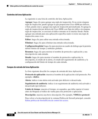 Capítulo 7 Política de firewall
Editar política de firewall/Lista de control de acceso
7-12
Guía del usuario de Cisco Router and Security Device Manager 2.4
OL-9963-04
Controles del área Aplicación
La siguiente es una lista de controles del área Aplicación:
Agregar: haga clic para agregar una regla de inspección. Si no existe ninguna
regla de inspección, puede agregar la que proporciona Cisco SDM por defecto,
o bien, puede crear y agregar una regla de inspección personalizada. Si agrega la
regla de inspección por defecto de Cisco SDM a un flujo de tráfico sin ninguna
regla de inspección, se asociará al tráfico entrante en la interfaz Desde. Puede
agregar una entrada para una aplicación específica tanto si existe una regla de
inspección como si no.
Editar: haga clic para editar una entrada seleccionada.
Eliminar: haga clic para eliminar una entrada seleccionada.
Configuración global: haga clic para mostrar un cuadro de diálogo que le permita
definir límites de tiempo y umbrales globales.
Resumen: haga clic para mostrar el nombre de protocolo o aplicación y una
descripción de cada entrada.
Detalle: haga clic para mostrar el nombre de protocolo o aplicación, la
descripción, el estado de la alerta, el estado del seguimiento de auditoría y la
configuración del límite de tiempo de cada entrada.
Campos de entrada del área Aplicación
La lista siguiente describe los campos de entrada del área Aplicación:
Protocolo de aplicación: muestra el nombre de la aplicación o del protocolo. Por
ejemplo, vdolive.
Alerta: indica si una alerta está activada (por defecto) o desactivada.
Seguimiento de auditoría: indica si un seguimiento de auditoría está activado o
desactivado (por defecto).
Límite de tiempo: muestra el tiempo, en segundos, que debe esperar el router
antes de bloquear el tráfico de vuelta para este protocolo o aplicación.
Descripción: muestra una breve descripción. Por ejemplo, VDOLive protocol.
Para volver a la descripción de la ventana Política de firewall principal, consulte
Editar política de firewall/Lista de control de acceso.
 