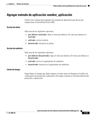 7-13
Guía del usuario de Cisco Router and Security Device Manager 2.4
OL-9963-04
Capítulo 7 Política de firewall
Editar política de firewall/Lista de control de acceso
Agregar entrada de aplicación nombre_aplicación
Utilice esta ventana para agregar una entrada de aplicación que desee que
inspeccione el firewall del Cisco IOS.
Acción de alerta
Elija una de las siguientes opciones:
• por defecto (activado): deje el valor por defecto. El valor por defecto es
activado.
• activado: activa la alerta.
• desactivado: desactiva la alerta.
Acción de auditoría
Elija una de las siguientes opciones:
• por defecto (desactivado): deje el valor por defecto. El valor por defecto es
desactivado.
• activado: activa el seguimiento de auditoría.
• desactivado: desactiva el seguimiento de auditoría.
Límite de tiempo
Especifique el tiempo que debe esperar el router antes de bloquear el tráfico de
vuelta para este protocolo o aplicación. El campo contiene el valor por defecto del
protocolo o aplicación.
 