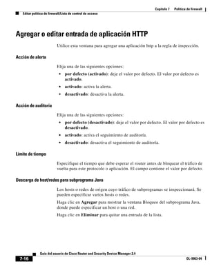 Capítulo 7 Política de firewall
Editar política de firewall/Lista de control de acceso
7-16
Guía del usuario de Cisco Router and Security Device Manager 2.4
OL-9963-04
Agregar o editar entrada de aplicación HTTP
Utilice esta ventana para agregar una aplicación http a la regla de inspección.
Acción de alerta
Elija una de las siguientes opciones:
• por defecto (activado): deje el valor por defecto. El valor por defecto es
activado.
• activado: activa la alerta.
• desactivado: desactiva la alerta.
Acción de auditoría
Elija una de las siguientes opciones:
• por defecto (desactivado): deje el valor por defecto. El valor por defecto es
desactivado.
• activado: activa el seguimiento de auditoría.
• desactivado: desactiva el seguimiento de auditoría.
Límite de tiempo
Especifique el tiempo que debe esperar el router antes de bloquear el tráfico de
vuelta para este protocolo o aplicación. El campo contiene el valor por defecto.
Descarga de host/redes para subprograma Java
Los hosts o redes de origen cuyo tráfico de subprogramas se inspeccionará. Se
pueden especificar varios hosts o redes.
Haga clic en Agregar para mostrar la ventana Bloqueo del subprograma Java,
donde puede especificar un host o una red.
Haga clic en Eliminar para quitar una entrada de la lista.
 