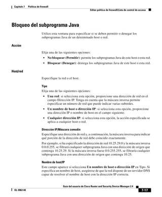 7-17
Guía del usuario de Cisco Router and Security Device Manager 2.4
OL-9963-04
Capítulo 7 Política de firewall
Editar política de firewall/Lista de control de acceso
Bloqueo del subprograma Java
Utilice esta ventana para especificar si se deben permitir o denegar los
subprogramas Java de un determinado host o red.
Acción
Elija una de las siguientes opciones:
• No bloquear (Permitir): permite los subprogramas Java de este host o esta red.
• Bloquear (Denegar): deniega los subprogramas Java de este host o esta red.
Host/red
Especifique la red o el host.
Tipo
Elija una de las siguientes opciones:
• Una red: si selecciona esta opción, proporcione una dirección de red en el
campo Dirección IP. Tenga en cuenta que la máscara inversa permite
especificar un número de red que puede indicar varias subredes.
• Un nombre de host o dirección IP: si selecciona esta opción, proporcione
una dirección IP o nombre de host en el campo siguiente.
• Cualquier dirección IP: si selecciona esta opción, la acción especificada se
aplica a cualquier host o red.
Dirección IP/Máscara comodín
Especifique una dirección de red y, a continuación, la máscara inversa para indicar
qué porción de la dirección de red debe coincidir exactamente.
Por ejemplo, si ha especificado la dirección de red 10.25.29.0 y la máscara inversa
0.0.0.255, se filtrará cualquier subprograma Java con una dirección de origen que
contenga 10.25.29. Si la máscara inversa fuese 0.0.255.255, se filtraría cualquier
subprograma Java con una dirección de origen que contenga 10.25.
Nombre de host/IP
Este campo aparece si selecciona Un nombre de host o dirección IP en Tipo. Si
especifica un nombre de host, asegúrese de que la red dispone de un servidor DNS
capaz de resolver el nombre de host con la dirección IP correcta.
 