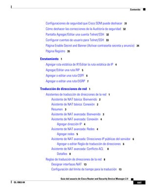 xxi
Guía del usuario de Cisco Router and Security Device Manager 2.4
OL-9963-04
Contenido
Configuraciones de seguridad que Cisco SDM puede deshacer 31
Cómo deshacer las correcciones de la Auditoría de seguridad 32
Pantalla Agregar/Editar una cuenta Telnet/SSH 32
Configurar cuentas de usuario para Telnet/SSH 33
Página Enable Secret and Banner (Activar contraseña secreta y anuncio) 34
Página Registro 35
Enrutamiento 1
Agregar ruta estática de IP/Editar la ruta estática de IP 4
Agregar/Editar una ruta RIP 5
Agregar o editar una ruta OSPF 6
Agregar o editar una ruta EIGRP 7
Traducción de direcciones de red 1
Asistentes de traducción de direcciones de la red 1
Asistente de NAT básica: Bienvenido 2
Asistente de NAT básica: Conexión 2
Resumen 3
Asistente de NAT avanzada: Bienvenido 3
Asistente de NAT avanzada: Conexión 4
Agregar dirección IP 4
Asistente de NAT avanzada: Redes 4
Agregar redes 5
Asistente de NAT avanzada: Direcciones IP públicas del servidor 6
Agregar o editar Regla de traducción de direcciones 6
Asistente de NAT avanzada: Conflicto ACL 8
Detalles 8
Reglas de traducción de direcciones de la red 8
Designar interfaces NAT 13
Configuración del límite de tiempo para la traducción 13
 