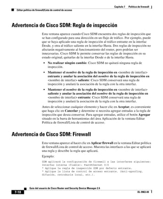 Capítulo 7 Política de firewall
Editar política de firewall/Lista de control de acceso
7-18
Guía del usuario de Cisco Router and Security Device Manager 2.4
OL-9963-04
Advertencia de Cisco SDM: Regla de inspección
Esta ventana aparece cuando Cisco SDM encuentra dos reglas de inspección que
se han configurado para una dirección en un flujo de tráfico. Por ejemplo, puede
que se haya aplicado una regla de inspección al tráfico entrante en la interfaz
Desde, y otra al tráfico saliente en la interfaz Hasta. Dos reglas de inspección no
afectarán negativamente al funcionamiento del router, pero podrían ser
innecesarias. Cisco SDM le permite conservar las reglas de inspección en su
estado original, quitarlas de la interfaz Desde o de la interfaz Hasta.
• No realizar ningún cambio: Cisco SDM no quitará ninguna regla de
inspección.
• Mantener el nombre de la regla de inspección en <nombre de interfaz>
entrante y anular la asociación del nombre de la regla de inspección en
<nombre de interfaz> saliente: Cisco SDM conservará una regla de
inspección y anulará la asociación de la regla con la otra interfaz.
• Mantener el nombre de la regla de inspección en <nombre de interfaz>
saliente y anular la asociación del nombre de la regla de inspección en
<nombre de interfaz> entrante: Cisco SDM conservará una regla de
inspección y anulará la asociación de la regla con la otra interfaz.
Antes de seleccionar cualquier elemento y hacer clic en Aceptar, es conveniente
que haga clic en Cancelar y determine si necesita agregar entradas a la regla de
inspección que desea conservar. Para agregar entradas, utilice el botón Agregar
situado en la barra de herramientas del área Aplicación de la ventana Editar
Política de firewall/Lista de control de acceso.
Advertencia de Cisco SDM: Firewall
Esta ventana aparece al hacer clic en Aplicar firewall en la ventana Editar política
de firewall/Lista de control de acceso. Muestra las interfaces a las que se aplicará
una regla y describe la regla que aplicará.
Ejemplo:
SDM aplicará la configuración de firewall a las interfaces siguientes:
Interfaz interna (fiable): FastEthernet 0/0
* Aplique la regla de inspección SDM por defecto entrante.
* Aplique la lista de control de acceso entrante. (Anti-spoofing,
difusión, retrobucle local, etc.).
 