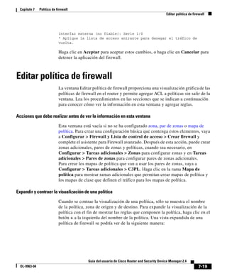 7-19
Guía del usuario de Cisco Router and Security Device Manager 2.4
OL-9963-04
Capítulo 7 Política de firewall
Editar política de firewall
Interfaz externa (no fiable): Serie 1/0
* Aplique la lista de acceso entrante para denegar el tráfico de
vuelta.
Haga clic en Aceptar para aceptar estos cambios, o haga clic en Cancelar para
detener la aplicación del firewall.
Editar política de firewall
La ventana Editar política de firewall proporciona una visualización gráfica de las
políticas de firewall en el router y permite agregar ACL a políticas sin salir de la
ventana. Lea los procedimientos en las secciones que se indican a continuación
para conocer cómo ver la información en esta ventana y agregar reglas.
Acciones que debe realizar antes de ver la información en esta ventana
Esta ventana está vacía si no se ha configurado zona, par de zonas o mapa de
política. Para crear una configuración básica que contenga estos elementos, vaya
a Configurar > Firewall y Lista de control de acceso > Crear firewall y
complete el asistente para Firewall avanzado. Después de esta acción, puede crear
zonas adicionales, pares de zonas y políticas, cuando sea necesario, en
Configurar > Tareas adicionales > Zonas para configurar zonas y en Tareas
adicionales > Pares de zonas para configurar pares de zonas adicionales.
Para crear los mapas de política que van a usar los pares de zonas, vaya a
Configurar > Tareas adicionales > C3PL. Haga clic en la rama Mapa de
política para mostrar ramas adicionales que permitan crear mapas de política y
los mapas de clase que definen el tráfico para los mapas de política.
Expandir y contraer la visualización de una política
Cuando se contrae la visualización de una política, sólo se muestra el nombre
de la política, zona de origen y de destino. Para expandir la visualización de la
política con el fin de mostrar las reglas que componen la política, haga clic en el
botón + a la izquierda del nombre de la política. Una vista expandida de una
política de firewall se podría ver de la siguiente manera:
 