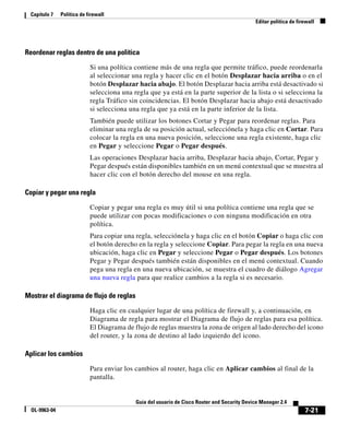 7-21
Guía del usuario de Cisco Router and Security Device Manager 2.4
OL-9963-04
Capítulo 7 Política de firewall
Editar política de firewall
Reordenar reglas dentro de una política
Si una política contiene más de una regla que permite tráfico, puede reordenarla
al seleccionar una regla y hacer clic en el botón Desplazar hacia arriba o en el
botón Desplazar hacia abajo. El botón Desplazar hacia arriba está desactivado si
selecciona una regla que ya está en la parte superior de la lista o si selecciona la
regla Tráfico sin coincidencias. El botón Desplazar hacia abajo está desactivado
si selecciona una regla que ya está en la parte inferior de la lista.
También puede utilizar los botones Cortar y Pegar para reordenar reglas. Para
eliminar una regla de su posición actual, selecciónela y haga clic en Cortar. Para
colocar la regla en una nueva posición, seleccione una regla existente, haga clic
en Pegar y seleccione Pegar o Pegar después.
Las operaciones Desplazar hacia arriba, Desplazar hacia abajo, Cortar, Pegar y
Pegar después están disponibles también en un menú contextual que se muestra al
hacer clic con el botón derecho del mouse en una regla.
Copiar y pegar una regla
Copiar y pegar una regla es muy útil si una política contiene una regla que se
puede utilizar con pocas modificaciones o con ninguna modificación en otra
política.
Para copiar una regla, selecciónela y haga clic en el botón Copiar o haga clic con
el botón derecho en la regla y seleccione Copiar. Para pegar la regla en una nueva
ubicación, haga clic en Pegar y seleccione Pegar o Pegar después. Los botones
Pegar y Pegar después también están disponibles en el menú contextual. Cuando
pega una regla en una nueva ubicación, se muestra el cuadro de diálogo Agregar
una nueva regla para que realice cambios a la regla si es necesario.
Mostrar el diagrama de flujo de reglas
Haga clic en cualquier lugar de una política de firewall y, a continuación, en
Diagrama de regla para mostrar el Diagrama de flujo de reglas para esa política.
El Diagrama de flujo de reglas muestra la zona de origen al lado derecho del icono
del router, y la zona de destino al lado izquierdo del icono.
Aplicar los cambios
Para enviar los cambios al router, haga clic en Aplicar cambios al final de la
pantalla.
 