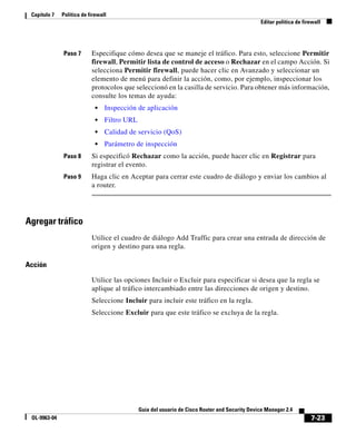 7-23
Guía del usuario de Cisco Router and Security Device Manager 2.4
OL-9963-04
Capítulo 7 Política de firewall
Editar política de firewall
Paso 7 Especifique cómo desea que se maneje el tráfico. Para esto, seleccione Permitir
firewall, Permitir lista de control de acceso o Rechazar en el campo Acción. Si
selecciona Permitir firewall, puede hacer clic en Avanzado y seleccionar un
elemento de menú para definir la acción, como, por ejemplo, inspeccionar los
protocolos que seleccionó en la casilla de servicio. Para obtener más información,
consulte los temas de ayuda:
• Inspección de aplicación
• Filtro URL
• Calidad de servicio (QoS)
• Parámetro de inspección
Paso 8 Si especificó Rechazar como la acción, puede hacer clic en Registrar para
registrar el evento.
Paso 9 Haga clic en Aceptar para cerrar este cuadro de diálogo y enviar los cambios al
a router.
Agregar tráfico
Utilice el cuadro de diálogo Add Traffic para crear una entrada de dirección de
origen y destino para una regla.
Acción
Utilice las opciones Incluir o Excluir para especificar si desea que la regla se
aplique al tráfico intercambiado entre las direcciones de origen y destino.
Seleccione Incluir para incluir este tráfico en la regla.
Seleccione Excluir para que este tráfico se excluya de la regla.
 