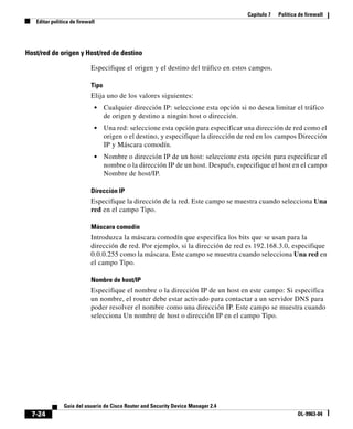 Capítulo 7 Política de firewall
Editar política de firewall
7-24
Guía del usuario de Cisco Router and Security Device Manager 2.4
OL-9963-04
Host/red de origen y Host/red de destino
Especifique el origen y el destino del tráfico en estos campos.
Tipo
Elija uno de los valores siguientes:
• Cualquier dirección IP: seleccione esta opción si no desea limitar el tráfico
de origen y destino a ningún host o dirección.
• Una red: seleccione esta opción para especificar una dirección de red como el
origen o el destino, y especifique la dirección de red en los campos Dirección
IP y Máscara comodín.
• Nombre o dirección IP de un host: seleccione esta opción para especificar el
nombre o la dirección IP de un host. Después, especifique el host en el campo
Nombre de host/IP.
Dirección IP
Especifique la dirección de la red. Este campo se muestra cuando selecciona Una
red en el campo Tipo.
Máscara comodín
Introduzca la máscara comodín que especifica los bits que se usan para la
dirección de red. Por ejemplo, si la dirección de red es 192.168.3.0, especifique
0.0.0.255 como la máscara. Este campo se muestra cuando selecciona Una red en
el campo Tipo.
Nombre de host/IP
Especifique el nombre o la dirección IP de un host en este campo: Si especifica
un nombre, el router debe estar activado para contactar a un servidor DNS para
poder resolver el nombre como una dirección IP. Este campo se muestra cuando
selecciona Un nombre de host o dirección IP en el campo Tipo.
 