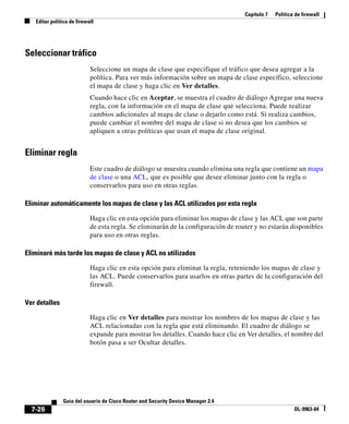 Capítulo 7 Política de firewall
Editar política de firewall
7-26
Guía del usuario de Cisco Router and Security Device Manager 2.4
OL-9963-04
Seleccionar tráfico
Seleccione un mapa de clase que especifique el tráfico que desea agregar a la
política. Para ver más información sobre un mapa de clase específico, seleccione
el mapa de clase y haga clic en Ver detalles.
Cuando hace clic en Aceptar, se muestra el cuadro de diálogo Agregar una nueva
regla, con la información en el mapa de clase que selecciona. Puede realizar
cambios adicionales al mapa de clase o dejarlo como está. Si realiza cambios,
puede cambiar el nombre del mapa de clase si no desea que los cambios se
apliquen a otras políticas que usan el mapa de clase original.
Eliminar regla
Este cuadro de diálogo se muestra cuando elimina una regla que contiene un mapa
de clase o una ACL, que es posible que desee eliminar junto con la regla o
conservarlos para uso en otras reglas.
Eliminar automáticamente los mapas de clase y las ACL utilizados por esta regla
Haga clic en esta opción para eliminar los mapas de clase y las ACL que son parte
de esta regla. Se eliminarán de la configuración de router y no estarán disponibles
para uso en otras reglas.
Eliminaré más tarde los mapas de clase y ACL no utilizados
Haga clic en esta opción para eliminar la regla, reteniendo los mapas de clase y
las ACL. Puede conservarlos para usarlos en otras partes de la configuración del
firewall.
Ver detalles
Haga clic en Ver detalles para mostrar los nombres de los mapas de clase y las
ACL relacionadas con la regla que está eliminando. El cuadro de diálogo se
expande para mostrar los detalles. Cuando hace clic en Ver detalles, el nombre del
botón pasa a ser Ocultar detalles.
 