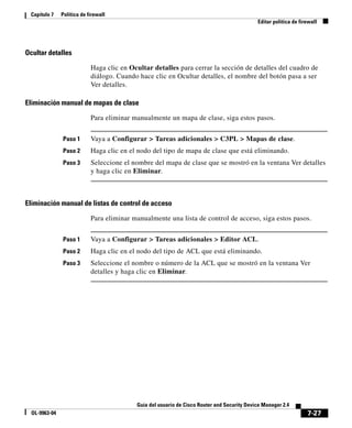 7-27
Guía del usuario de Cisco Router and Security Device Manager 2.4
OL-9963-04
Capítulo 7 Política de firewall
Editar política de firewall
Ocultar detalles
Haga clic en Ocultar detalles para cerrar la sección de detalles del cuadro de
diálogo. Cuando hace clic en Ocultar detalles, el nombre del botón pasa a ser
Ver detalles.
Eliminación manual de mapas de clase
Para eliminar manualmente un mapa de clase, siga estos pasos.
Paso 1 Vaya a Configurar > Tareas adicionales > C3PL > Mapas de clase.
Paso 2 Haga clic en el nodo del tipo de mapa de clase que está eliminando.
Paso 3 Seleccione el nombre del mapa de clase que se mostró en la ventana Ver detalles
y haga clic en Eliminar.
Eliminación manual de listas de control de acceso
Para eliminar manualmente una lista de control de acceso, siga estos pasos.
Paso 1 Vaya a Configurar > Tareas adicionales > Editor ACL.
Paso 2 Haga clic en el nodo del tipo de ACL que está eliminando.
Paso 3 Seleccione el nombre o número de la ACL que se mostró en la ventana Ver
detalles y haga clic en Eliminar.
 