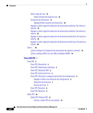 Contenido
xxii
Guía del usuario de Cisco Router and Security Device Manager 2.4
OL-9963-04
Editar mapa de ruta 15
Editar entrada del mapa de ruta 16
Conjuntos de direcciones 17
Agregar/Editar conjunto de direcciones 18
Agregar o editar regla de traducción de direcciones estáticas: De interna a
externa 19
Agregar o editar regla de traducción de direcciones estáticas: De externa a
interna 22
Agregar o editar regla de traducción de direcciones dinámicas: De interna a
externa 25
Agregar o editar regla de traducción de direcciones dinámicas: De externa a
interna 28
Cómo. . . 30
¿Cómo configuro la Traducción de direcciones de externa a interna? 31
¿Cómo configuro NAT con una LAN y múltiples WAN? 31
Cisco IOS IPS 1
Crear IPS 2
Crear IPS: Bienvenido 3
Crear IPS: Seleccionar interfaces 3
Crear IPS: Ubicación SDF 3
Crear IPS: Archivo de firma 4
Crear IPS: Ubicación y categoría del archivo de configuración 6
Agregar o editar una ubicación de configuración 6
Selección de directorio 7
Archivo de firma 7
Crear IPS: Resumen 8
Crear IPS: Resumen 9
Editar IPS 10
Editar IPS: Políticas IPS 11
Activar o editar IPS en una interfaz 14
 