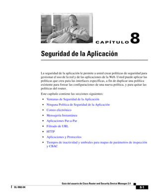 8-1
Guía del usuario de Cisco Router and Security Device Manager 2.4
OL-9963-04
C A P Í T U L O 8
Seguridad de la Aplicación
La seguridad de la aplicación le permite a usted crear políticas de seguridad para
gestionar el uso de la red y de las aplicaciones de la Web. Usted puede aplicar las
políticas que crea para las interfaces específicas, a fin de duplicar una política
existente para forzar las configuraciones de una nueva política, y para quitar las
políticas del router.
Este capítulo contiene las secciones siguientes:
• Ventanas de Seguridad de la Aplicación
• Ninguna Política de Seguridad de la Aplicación
• Correo electrónico
• Mensajería Instantánea
• Aplicaciones Par-a-Par
• Filtrado de URL
• HTTP
• Aplicaciones y Protocolos
• Tiempos de inactividad y umbrales para mapas de parámetros de inspección
y CBAC
 