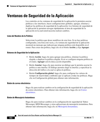 Capítulo 8 Seguridad de la Aplicación
Ventanas de Seguridad de la Aplicación
8-2
Guía del usuario de Cisco Router and Security Device Manager 2.4
OL-9963-04
Ventanas de Seguridad de la Aplicación
Los controles en las ventanas de seguridad de la aplicación le permiten asociar
políticas a las interfaces, hacer configuraciones globales, agregar, eliminar y
duplicar las políticas de seguridad de la aplicación. Los botones de seguridad de
la aplicación le permiten navegar rápidamente al área de seguridad de la
aplicación en la cual usted necesita realizar cambios.
Lista del Nombre de la Política
Seleccione la política que desee modificar de esta lista. Si no hay políticas
configuradas, esta lista está vacía, y la ventana de seguridad de la aplicación
mostrará un mensaje que indicará que ninguna política está disponible en el
router. Para crear una política, haga clic en el botón Acción y elija Agregar.
Botones de Seguridad de la Aplicación
• Botón Acción: haga clic para agregar una política, eliminar la política
elegida, o duplicar la política elegida. Si no se configura ninguna política en
el router, Agregar será la única acción disponible.
• Botón Asociar: haga clic para mostrar un diálogo que le permita asociar la
política a una interfaz. El diálogo permite elegir la interfaz y especificar la
dirección del tráfico a la cual se aplica la política.
• Botón Configuración global: haga clic para configurar los valores de
tiempos de inactividad y umbrales que se aplican a todas las políticas. Haga
clic en Configuración global para obtener más información.
Botón de correo electrónico
Haga clic para realizar cambios en la configuración de seguridad de la aplicación
de correo electrónico. Para obtener más información, haga clic en Correo
electrónico.
Botón de Mensajería Instantánea
Haga clic para realizar cambios en la configuración de seguridad de Yahoo
Messenger, MSN Messenger, y otras aplicaciones de mensajería instantánea. Para
obtener más información, haga clic en Mensajería Instantánea.
 