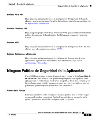 8-3
Guía del usuario de Cisco Router and Security Device Manager 2.4
OL-9963-04
Capítulo 8 Seguridad de la Aplicación
Ninguna Política de Seguridad de la Aplicación
Botón de Par-a-Par
Haga clic para realizar cambios en la configuración de seguridad de KaZaA,
eDonkey y otras aplicaciones Par-a-Par. Para obtener más información, haga clic
en Aplicaciones y Protocolos.
Botón de Filtrado de URL
Haga clic para agregar una lista de direcciones URL que desea filtrar mediante la
política de seguridad de la aplicación. También puede agregar servidores de
filtrado.
Botón de HTTP
Haga clic para realizar cambios en la configuración de seguridad de HTTP. Para
obtener más información, haga clic en HTTP.
Botón de Aplicaciones y Protocolos
Haga clic para realizar cambios en la configuración de seguridad de otras
aplicaciones y protocolos. Para obtener más información, haga clic en
Aplicaciones y Protocolos.
Ninguna Política de Seguridad de la Aplicación
Cisco SDM muestra esta ventana después de hacer clic en la ficha Seguridad de
la Aplicación, pero no se ha configurado ninguna política de seguridad de la
aplicación en el router. Usted puede crear una política desde esta ventana, y ver
las configuraciones globales que proporcionan los valores por defecto para los
parámetros que usted pueda fijar cuando cree las políticas.
Nombre de La Política
Está vacía cuando no se ha configurado ninguna política para el router. Elegir
Agregar del menú de contexto de Acción le permitirá crear un nombre de la
política y comenzar a hacer las configuraciones a la política.
 