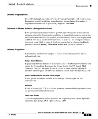 8-5
Guía del usuario de Cisco Router and Security Device Manager 2.4
OL-9963-04
Capítulo 8 Seguridad de la Aplicación
Correo electrónico
Columna de aplicaciones
El nombre de la aplicación de correo electrónico, por ejemplo, bliff, esmtp y smtp.
Para editar la configuración de una aplicación, marque la casilla situada a la
izquierda del nombre de la aplicación y haga clic en Editar.
Columnas de Alertas, Auditoría y Tiempo De Inactividad
Estas columnas muestran los valores que han sido establecidos explícitamente
para una aplicación. Si una configuración no se ha cambiado para una aplicación,
la columna quedará vacía. Por ejemplo, si se ha activado auditar para la aplicación
del bliff, pero no se han realizado cambios a la alerta o a las configuraciones de
tiempo de inactividad, el valor de inicio se mostrará en la columna Auditoría,
pero las columnas Alerta y Tiempo de inactividad quedarán en blanco.
Columna de opciones
Esta columna puede incluir campos si existen otras configuraciones para la
aplicación elegida.
Campo Datos Máximos
Especifica el número máximo de bytes (datos) que se pueden transferir en una sola
sesión del Protocolo de Transporte de Correo Simple (SMTP, Simple Mail
Transport Protocol). Después de que se exceda el valor máximo, el firewall
mostrará un mensaje de advertencia y cerrará la sesión. Valor por defecto: 20 MB.
Casilla de verificación Inicio de sesión seguro
Causa que un usuario en una ubicación no segura use encriptación para
autenticación.
Reiniciar
Reinicia la conexión TCP si el cliente introduce un comando sin protocolo antes
de que se complete la autenticación.
Tráfico del Router
Activa la inspección de tráfico destinada a u originada por un router. Aplicable
solamente para H.323, TCP, y protocolos de UDP.
 