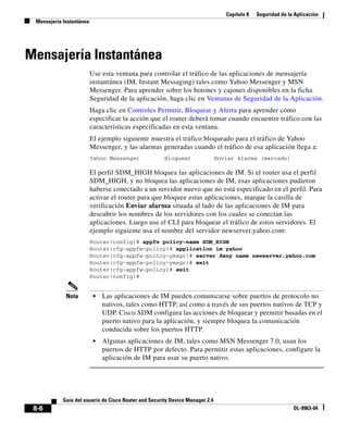 Capítulo 8 Seguridad de la Aplicación
Mensajería Instantánea
8-6
Guía del usuario de Cisco Router and Security Device Manager 2.4
OL-9963-04
Mensajería Instantánea
Use esta ventana para controlar el tráfico de las aplicaciones de mensajería
instantánea (IM, Instant Messaging) tales como Yahoo Messenger y MSN
Messenger. Para aprender sobre los botones y cajones disponibles en la ficha
Seguridad de la aplicación, haga clic en Ventanas de Seguridad de la Aplicación.
Haga clic en Controles Permitir, Bloquear y Alerta para aprender cómo
especificar la acción que el router deberá tomar cuando encuentre tráfico con las
características especificadas en esta ventana.
El ejemplo siguiente muestra el tráfico bloqueado para el tráfico de Yahoo
Messenger, y las alarmas generadas cuando el tráfico de esa aplicación llega a:
Yahoo Messenger Bloquear Enviar Alarma (marcado)
El perfil SDM_HIGH bloquea las aplicaciones de IM. Si el router usa el perfil
SDM_HIGH, y no bloquea las aplicaciones de IM, esas aplicaciones pudieron
haberse conectado a un servidor nuevo que no está especificado en el perfil. Para
activar el router para que bloquee estas aplicaciones, marque la casilla de
verificación Enviar alarma situada al lado de las aplicaciones de IM para
descubrir los nombres de los servidores con los cuales se conectan las
aplicaciones. Luego use el CLI para bloquear el tráfico de estos servidores. El
ejemplo siguiente usa el nombre del servidor newserver.yahoo.com:
Router(config)# appfw policy-name SDM_HIGH
Router(cfg-appfw-policy)# application im yahoo
Router(cfg-appfw-policy-ymsgr)# server deny name newserver.yahoo.com
Router(cfg-appfw-policy-ymsgr)# exit
Router(cfg-appfw-policy)# exit
Router(config)#
Nota • Las aplicaciones de IM pueden comunicarse sobre puertos de protocolo no
nativos, tales como HTTP, así como a través de sus puertos nativos de TCP y
UDP. Cisco SDM configura las acciones de bloquear y permitir basadas en el
puerto nativo para la aplicación, y siempre bloquea la comunicación
conducida sobre los puertos HTTP.
• Algunas aplicaciones de IM, tales como MSN Messenger 7.0, usan los
puertos de HTTP por defecto. Para permitir estas aplicaciones, configure la
aplicación de IM para usar su puerto nativo.
 