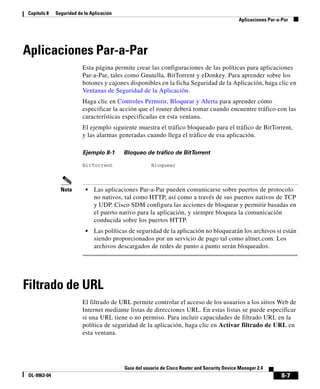 8-7
Guía del usuario de Cisco Router and Security Device Manager 2.4
OL-9963-04
Capítulo 8 Seguridad de la Aplicación
Aplicaciones Par-a-Par
Aplicaciones Par-a-Par
Esta página permite crear las configuraciones de las políticas para aplicaciones
Par-a-Par, tales como Gnutella, BitTorrent y eDonkey. Para aprender sobre los
botones y cajones disponibles en la ficha Seguridad de la Aplicación, haga clic en
Ventanas de Seguridad de la Aplicación.
Haga clic en Controles Permitir, Bloquear y Alerta para aprender cómo
especificar la acción que el router deberá tomar cuando encuentre tráfico con las
características especificadas en esta ventana.
El ejemplo siguiente muestra el tráfico bloqueado para el tráfico de BitTorrent,
y las alarmas generadas cuando llega el tráfico de esa aplicación.
Ejemplo 8-1 Bloqueo de tráfico de BitTorrent
BitTorrent Bloquear
Nota • Las aplicaciones Par-a-Par pueden comunicarse sobre puertos de protocolo
no nativos, tal como HTTP, así como a través de sus puertos nativos de TCP
y UDP. Cisco SDM configura las acciones de bloquear y permitir basadas en
el puerto nativo para la aplicación, y siempre bloquea la comunicación
conducida sobre los puertos HTTP.
• Las políticas de seguridad de la aplicación no bloquearán los archivos si están
siendo proporcionados por un servicio de pago tal como altnet.com. Los
archivos descargados de redes de punto a punto serán bloqueados.
Filtrado de URL
El filtrado de URL permite controlar el acceso de los usuarios a los sitios Web de
Internet mediante listas de direcciones URL. En estas listas se puede especificar
si una URL tiene o no permiso. Para incluir capacidades de filtrado URL en la
política de seguridad de la aplicación, haga clic en Activar filtrado de URL en
esta ventana.
 
