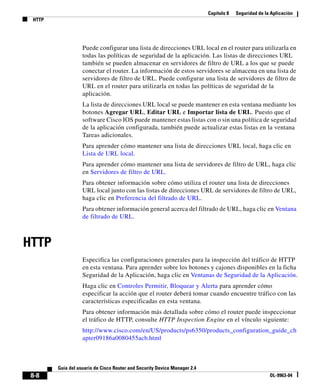 Capítulo 8 Seguridad de la Aplicación
HTTP
8-8
Guía del usuario de Cisco Router and Security Device Manager 2.4
OL-9963-04
Puede configurar una lista de direcciones URL local en el router para utilizarla en
todas las políticas de seguridad de la aplicación. Las listas de direcciones URL
también se pueden almacenar en servidores de filtro de URL a los que se puede
conectar el router. La información de estos servidores se almacena en una lista de
servidores de filtro de URL. Puede configurar una lista de servidores de filtro de
URL en el router para utilizarla en todas las políticas de seguridad de la
aplicación.
La lista de direcciones URL local se puede mantener en esta ventana mediante los
botones Agregar URL, Editar URL e Importar lista de URL. Puesto que el
software Cisco IOS puede mantener estas listas con o sin una política de seguridad
de la aplicación configurada, también puede actualizar estas listas en la ventana
Tareas adicionales.
Para aprender cómo mantener una lista de direcciones URL local, haga clic en
Lista de URL local.
Para aprender cómo mantener una lista de servidores de filtro de URL, haga clic
en Servidores de filtro de URL.
Para obtener información sobre cómo utiliza el router una lista de direcciones
URL local junto con las listas de direcciones URL de servidores de filtro de URL,
haga clic en Preferencia del filtrado de URL.
Para obtener información general acerca del filtrado de URL, haga clic en Ventana
de filtrado de URL.
HTTP
Especifica las configuraciones generales para la inspección del tráfico de HTTP
en esta ventana. Para aprender sobre los botones y cajones disponibles en la ficha
Seguridad de la Aplicación, haga clic en Ventanas de Seguridad de la Aplicación.
Haga clic en Controles Permitir, Bloquear y Alerta para aprender cómo
especificar la acción que el router deberá tomar cuando encuentre tráfico con las
características especificadas en esta ventana.
Para obtener información más detallada sobre cómo el router puede inspeccionar
el tráfico de HTTP, consulte HTTP Inspection Engine en el vínculo siguiente:
http://www.cisco.com/en/US/products/ps6350/products_configuration_guide_ch
apter09186a0080455acb.html
 