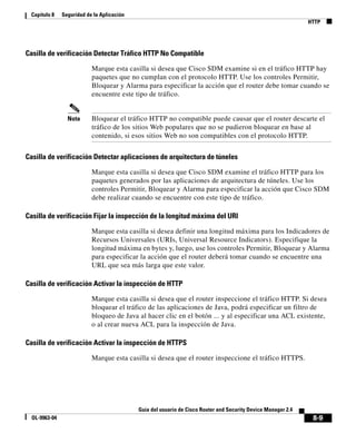 8-9
Guía del usuario de Cisco Router and Security Device Manager 2.4
OL-9963-04
Capítulo 8 Seguridad de la Aplicación
HTTP
Casilla de verificación Detectar Tráfico HTTP No Compatible
Marque esta casilla si desea que Cisco SDM examine si en el tráfico HTTP hay
paquetes que no cumplan con el protocolo HTTP. Use los controles Permitir,
Bloquear y Alarma para especificar la acción que el router debe tomar cuando se
encuentre este tipo de tráfico.
Nota Bloquear el tráfico HTTP no compatible puede causar que el router descarte el
tráfico de los sitios Web populares que no se pudieron bloquear en base al
contenido, si esos sitios Web no son compatibles con el protocolo HTTP.
Casilla de verificación Detectar aplicaciones de arquitectura de túneles
Marque esta casilla si desea que Cisco SDM examine el tráfico HTTP para los
paquetes generados por las aplicaciones de arquitectura de túneles. Use los
controles Permitir, Bloquear y Alarma para especificar la acción que Cisco SDM
debe realizar cuando se encuentre con este tipo de tráfico.
Casilla de verificación Fijar la inspección de la longitud máxima del URI
Marque esta casilla si desea definir una longitud máxima para los Indicadores de
Recursos Universales (URIs, Universal Resource Indicators). Especifique la
longitud máxima en bytes y, luego, use los controles Permitir, Bloquear y Alarma
para especificar la acción que el router deberá tomar cuando se encuentre una
URL que sea más larga que este valor.
Casilla de verificación Activar la inspección de HTTP
Marque esta casilla si desea que el router inspeccione el tráfico HTTP. Si desea
bloquear el tráfico de las aplicaciones de Java, podrá especificar un filtro de
bloqueo de Java al hacer clic en el botón ... y al especificar una ACL existente,
o al crear nueva ACL para la inspección de Java.
Casilla de verificación Activar la inspección de HTTPS
Marque esta casilla si desea que el router inspeccione el tráfico HTTPS.
 