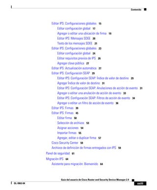 xxiii
Guía del usuario de Cisco Router and Security Device Manager 2.4
OL-9963-04
Contenido
Editar IPS: Configuraciones globales 15
Editar configuración global 17
Agregar o editar una ubicación de firma 19
Editar IPS: Mensajes SDEE 20
Texto de los mensajes SDEE 21
Editar IPS: Configuraciones globales 23
Editar configuración global 24
Editar requisitos previos de IPS 26
Agregar clave pública 27
Editar IPS: Actualización automática 27
Editar IPS: Configuración SEAP 29
Editar IPS: Configuración SEAP: Índice de valor de destino 29
Agregar Índice de valor de destino 31
Editar IPS: Configuración SEAP: Anulaciones de acción de evento 31
Agregar o editar una anulación de acción de evento 33
Editar IPS: Configuración SEAP: Filtros de acción de evento 34
Agregar o editar un filtro de acción de evento 36
Editar IPS: Firmas 39
Editar IPS: Firmas 45
Editar firma 50
Selección de archivos 53
Asignar acciones 54
Importar firmas 55
Agregar, editar o duplicar firma 57
Cisco Security Center 59
Archivos de definición de firmas entregados con IPS 59
Panel de seguridad 61
Migración IPS 64
Asistente para migración: Bienvenido 64
 