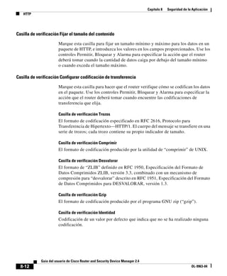 Capítulo 8 Seguridad de la Aplicación
HTTP
8-12
Guía del usuario de Cisco Router and Security Device Manager 2.4
OL-9963-04
Casilla de verificación Fijar el tamaño del contenido
Marque esta casilla para fijar un tamaño mínimo y máximo para los datos en un
paquete de HTTP, e introduzca los valores en los campos proporcionados. Use los
controles Permitir, Bloquear y Alarma para especificar la acción que el router
deberá tomar cuando la cantidad de datos caiga por debajo del tamaño mínimo
o cuando exceda el tamaño máximo.
Casilla de verificación Configurar codificación de transferencia
Marque esta casilla para hacer que el router verifique cómo se codifican los datos
en el paquete. Use los controles Permitir, Bloquear y Alarma para especificar la
acción que el router deberá tomar cuando encuentre las codificaciones de
transferencia que elija.
Casilla de verificación Trozos
El formato de codificación especificado en RFC 2616, Protocolo para
Transferencia de Hipertexto—HTTP/1. El cuerpo del mensaje se transfiere en una
serie de trozos; cada trozo contiene su propio indicador de tamaño.
Casilla de verificación Comprimir
El formato de codificación producido por la utilidad de “comprimir” de UNIX.
Casilla de verificación Desvalorar
El formato de “ZLIB” definido en RFC 1950, Especificación del Formato de
Datos Comprimidos ZLIB, versión 3.3, combinado con un mecanismo de
compresión para “desvalorar” descrito en RFC 1951, Especificación del Formato
de Datos Comprimidos para DESVALORAR, versión 1.3.
Casilla de verificación Gzip
El formato de codificación producido por el programa GNU zip (“gzip”).
Casilla de verificación Identidad
Codificación de un valor por defecto que indica que no se ha realizado ninguna
codificación.
 