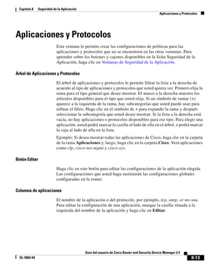8-13
Guía del usuario de Cisco Router and Security Device Manager 2.4
OL-9963-04
Capítulo 8 Seguridad de la Aplicación
Aplicaciones y Protocolos
Aplicaciones y Protocolos
Esta ventana le permite crear las configuraciones de políticas para las
aplicaciones y protocolos que no se encuentren en las otras ventanas. Para
aprender sobre los botones y cajones disponibles en la ficha Seguridad de la
Aplicación, haga clic en Ventanas de Seguridad de la Aplicación.
Árbol de Aplicaciones y Protocolos
El árbol de aplicaciones y protocolos le permite filtrar la lista a la derecha de
acuerdo al tipo de aplicaciones y protocolos que usted quiera ver. Primero elija la
rama para el tipo general que desee mostrar. El marco a la derecha muestra los
artículos disponibles para el tipo que usted elija. Si un símbolo de sumar (+)
aparece a la izquierda de la rama, hay subcategorías que usted puede usar para
refinar el filtro. Haga clic en el símbolo de + para expandir la rama y después
seleccionar la subcategoría que usted desee mostrar. Si la lista a la derecha está
vacía, no hay aplicaciones o protocolos disponibles para ese tipo. Para elegir una
aplicación, usted podrá marcar la casilla al lado de ella en el árbol, o podrá marcar
la caja al lado de ella en la lista.
Ejemplo: Si desea mostrar todas las aplicaciones de Cisco, haga clic en la carpeta
de la rama Aplicaciones y, luego, haga clic en la carpeta Cisco. Verá aplicaciones
como clp, cisco-net-mgmt y cisco-sys.
Botón Editar
Haga clic en este botón para editar las configuraciones de la aplicación elegida.
Las configuraciones que usted haga sustituirán las configuraciones globales
configuradas en la router.
Columna de aplicaciones
El nombre de la aplicación o del protocolo, por ejemplo, tcp, smtp, or ms-sna.
Para editar la configuración de una aplicación, marque la casilla situada a la
izquierda del nombre de la aplicación y haga clic en Editar.
 
