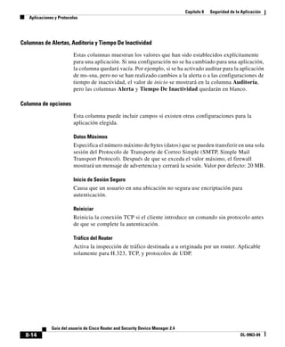 Capítulo 8 Seguridad de la Aplicación
Aplicaciones y Protocolos
8-14
Guía del usuario de Cisco Router and Security Device Manager 2.4
OL-9963-04
Columnas de Alertas, Auditoría y Tiempo De Inactividad
Estas columnas muestran los valores que han sido establecidos explícitamente
para una aplicación. Si una configuración no se ha cambiado para una aplicación,
la columna quedará vacía. Por ejemplo, si se ha activado auditar para la aplicación
de ms-sna, pero no se han realizado cambios a la alerta o a las configuraciones de
tiempo de inactividad, el valor de inicio se mostrará en la columna Auditoría,
pero las columnas Alerta y Tiempo De Inactividad quedarán en blanco.
Columna de opciones
Esta columna puede incluir campos si existen otras configuraciones para la
aplicación elegida.
Datos Máximos
Especifica el número máximo de bytes (datos) que se pueden transferir en una sola
sesión del Protocolo de Transporte de Correo Simple (SMTP, Simple Mail
Transport Protocol). Después de que se exceda el valor máximo, el firewall
mostrará un mensaje de advertencia y cerrará la sesión. Valor por defecto: 20 MB.
Inicio de Sesión Seguro
Causa que un usuario en una ubicación no segura use encriptación para
autenticación.
Reiniciar
Reinicia la conexión TCP si el cliente introduce un comando sin protocolo antes
de que se complete la autenticación.
Tráfico del Router
Activa la inspección de tráfico destinada a u originada por un router. Aplicable
solamente para H.323, TCP, y protocolos de UDP.
 