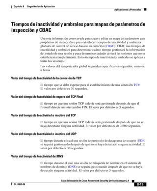 8-15
Guía del usuario de Cisco Router and Security Device Manager 2.4
OL-9963-04
Capítulo 8 Seguridad de la Aplicación
Aplicaciones y Protocolos
Tiempos de inactividad y umbrales para mapas de parámetros de
inspección y CBAC
Use esta información como ayuda para crear o editar un mapa de parámetros para
propósitos de inspección o para establecer tiempos de inactividad y umbrales
globales de control de acceso basado en contexto (CBAC). CBAC usa tiempos de
inactividad y umbrales para determinar cuánto tiempo gestionará la información
del estado de una sesión y para determinar cuándo cerrará las sesiones que no se
establezcan completamente. Estos tiempos de inactividad y umbrales se aplican a
todas las sesiones.
Los valores del temporizador global se pueden especificar en segundos, minutos,
u horas.
Valor del tiempo de Inactividad de la conexión de TCP
El tiempo que se debe esperar para el establecimiento de una conexión TCP.
El valor por defecto es 30 segundos.
Valor del tiempo de Inactividad de espera del TCP Final
El tiempo en que una sesión TCP todavía será gestionada después de que el
firewall detecte un intercambio FIN. El valor por defecto es 5 segundos.
Valor del tiempo de Inactividad e inactivo del TCP
El tiempo en que una sesión TCP todavía será gestionada después de que no se
haya detectado ninguna actividad. El valor por defecto es de 3.600 segundos.
Valor del tiempo de Inactividad e inactivo del UDP
El tiempo durante el cual una sesión de protocolo de datagrama de usuario (UDP)
se seguirá gestionando después de que no se haya detectado ninguna actividad. El
valor por defecto es 30 segundos.
Valor del tiempo de Inactividad del DNS
El tiempo durante el cual una sesión de búsqueda de nombre en el sistema de
nombres de dominio (DNS) se seguirá gestionando después de que no se haya
detectado ninguna actividad. El valor por defecto es 5 segundos.
 
