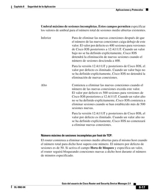 8-17
Guía del usuario de Cisco Router and Security Device Manager 2.4
OL-9963-04
Capítulo 8 Seguridad de la Aplicación
Aplicaciones y Protocolos
Número máximo de sesiones incompletas por host de TCP:
El router comienza a eliminar sesiones medio abiertas para el mismo host cuando
el número total para dicho host supera este número. El número por defecto de
sesiones es de 50. Si activa el campo Hora de bloqueo y especifica un valor,
el router seguirá bloqueando conexiones nuevas a dicho host durante el número
de minutos especificado.
Umbral máximo de sesiones incompletas. Estos campos permiten especificar
los valores de umbral para el número total de sesiones medio abiertas existentes.
Inferior Para de eliminar las nuevas conexiones después de que
el número de las nuevas conexiones caiga debajo de este
valor. El valor por defecto es 400 sesiones para versiones
de Cisco IOS posteriores a 12.4(11)T. Cuando un valor
bajo no se ha definido explícitamente, Cisco IOS
detendrá la eliminación de nuevas sesiones cuando el
número de sesiones descienda a 400.
Para la versión 12.4(11)T y posteriores de Cisco IOS, el
valor por defecto es ilimitado. Cuando un valor bajo no
se ha definido explícitamente, Cisco IOS no detendrá la
eliminación de nuevas conexiones.
Alto Comienza a eliminar las nuevas conexiones cuando el
número de las nuevas conexiones exceda este valor.
El valor por defecto es 500 sesiones para versiones de
Cisco IOS posteriores a 12.4(11)T. Cuando un valor alto
no se ha definido explícitamente, Cisco IOS comienza a
eliminar sesiones cuando se han establecido más de 500
sesiones nuevas.
Para la versión 12.4(11)T y posteriores de Cisco IOS, el
valor por defecto es ilimitado. Cuando un valor alto no
se ha definido explícitamente, Cisco IOS no comenzará
a eliminar nuevas conexiones.
 