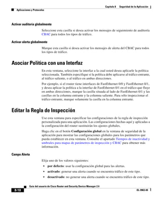 Capítulo 8 Seguridad de la Aplicación
Aplicaciones y Protocolos
8-18
Guía del usuario de Cisco Router and Security Device Manager 2.4
OL-9963-04
Activar auditoría globalmente
Seleccione esta casilla si desea activar los mensajes de seguimiento de auditoría
CBAC para todos los tipos de tráfico.
Activar alerta globalmente
Marque esta casilla si desea activar los mensajes de alerta del CBAC para todos
los tipos de tráfico.
Asociar Política con una Interfaz
En esta ventana, seleccione la interfaz a la cual usted desea aplicarle la política
seleccionada. También especifique si la política debe aplicarse al tráfico entrante,
al tráfico saliente, o al tráfico en ambas direcciones.
Por ejemplo, si el router tiene interfaces de FastEthernet 0/0 y FastEthernet 0/1,
y desea aplicar la política a la interfaz de FastEthernet 0/1 en el tráfico que fluye
en ambas direcciones, marque la casilla situada al lado de FastEthernet 0/1 y las
casillas en la columna entrante y la columna saliente. Para sólo inspeccionar el
tráfico entrante, marque solamente la casilla en la columna entrante.
Editar la Regla de Inspección
Use esta ventana para especificar las configuraciones de la regla de inspección
personalizada para una aplicación. Las configuraciones hechas aquí y aplicadas a
la configuración del router sustituirán los ajustes globales.
Haga clic en el botón Configuración global en la ventana de seguridad de la
aplicación para mostrar las configuraciones globales para los parámetros que
pueda establecer en esta ventana. Consulte el apartado Tiempos de inactividad y
umbrales para mapas de parámetros de inspección y CBAC para obtener más
información.
Campo Alerta
Elija uno de los valores siguientes:
• por defecto: usar la configuración global para las alertas.
• activado: generar una alerta cuando se encuentra tráfico de este tipo.
• desactivado: no generar una alerta cuando se encuentra tráfico de este tipo.
 