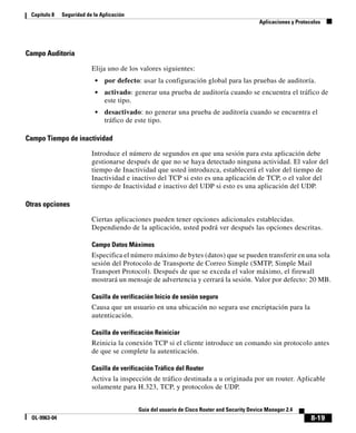 8-19
Guía del usuario de Cisco Router and Security Device Manager 2.4
OL-9963-04
Capítulo 8 Seguridad de la Aplicación
Aplicaciones y Protocolos
Campo Auditoría
Elija uno de los valores siguientes:
• por defecto: usar la configuración global para las pruebas de auditoría.
• activado: generar una prueba de auditoría cuando se encuentra el tráfico de
este tipo.
• desactivado: no generar una prueba de auditoría cuando se encuentra el
tráfico de este tipo.
Campo Tiempo de inactividad
Introduce el número de segundos en que una sesión para esta aplicación debe
gestionarse después de que no se haya detectado ninguna actividad. El valor del
tiempo de Inactividad que usted introduzca, establecerá el valor del tiempo de
Inactividad e inactivo del TCP si esto es una aplicación de TCP, o el valor del
tiempo de Inactividad e inactivo del UDP si esto es una aplicación del UDP.
Otras opciones
Ciertas aplicaciones pueden tener opciones adicionales establecidas.
Dependiendo de la aplicación, usted podrá ver después las opciones descritas.
Campo Datos Máximos
Especifica el número máximo de bytes (datos) que se pueden transferir en una sola
sesión del Protocolo de Transporte de Correo Simple (SMTP, Simple Mail
Transport Protocol). Después de que se exceda el valor máximo, el firewall
mostrará un mensaje de advertencia y cerrará la sesión. Valor por defecto: 20 MB.
Casilla de verificación Inicio de sesión seguro
Causa que un usuario en una ubicación no segura use encriptación para la
autenticación.
Casilla de verificación Reiniciar
Reinicia la conexión TCP si el cliente introduce un comando sin protocolo antes
de que se complete la autenticación.
Casilla de verificación Tráfico del Router
Activa la inspección de tráfico destinada a u originada por un router. Aplicable
solamente para H.323, TCP, y protocolos de UDP.
 
